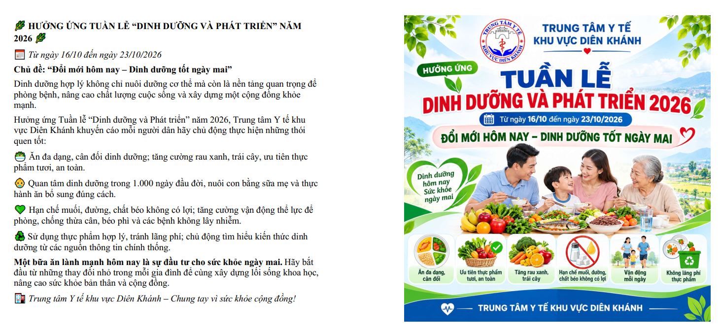 HƯỞNG ỨNG TUẦN LỄ “DINH DƯỠNG VÀ PHÁT TRIỂN” NĂM 2026 
 Từ ngày 16/10 đến ngày 23/10/2026
Chủ đề: “Đổi mới hôm nay – Dinh dưỡng tốt ngày mai”
Dinh dưỡng hợp lý không chỉ nuôi dưỡng cơ thể mà còn là nền tảng quan trọng để phòng bệnh, nâng cao chất lượng cuộc sống và xây dựng một cộng đồng khỏe mạnh.
Hưởng ứng Tuần lễ “Dinh dưỡng và Phát triển” năm 2026, Trung tâm Y tế khu vực Diên Khánh khuyến cáo mỗi người dân hãy chủ động thực hiện những thói quen tốt:
???? Ăn đa dạng, cân đối dinh dưỡng; tăng cường rau xanh, trái cây, ưu tiên thực phẩm tươi, an toàn.
???? Quan tâm dinh dưỡng trong 1.000 ngày đầu đời, nuôi con bằng sữa mẹ và thực hành ăn bổ sung đúng cách.
???? Hạn chế muối, đường, chất béo không có lợi; tăng cường vận động thể lực để phòng, chống thừa cân, béo phì và các bệnh không lây nhiễm.
 Sử dụng thực phẩm hợp lý, tránh lãng phí; chủ động tìm hiểu kiến thức dinh dưỡng từ các nguồn thông tin chính thống.
Một bữa ăn lành mạnh hôm nay là sự đầu tư cho sức khỏe ngày mai. Hãy bắt đầu từ những thay đổi nhỏ trong mỗi gia đình để cùng xây dựng lối sống khoa học, nâng cao sức khỏe bản thân và cộng đồng.
 Trung tâm Y tế khu vực Diên Khánh – Chung tay vì sức khỏe cộng đồng!
